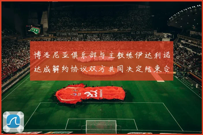 博洛尼亚俱乐部与主教练伊达利诺达成解约协议双方共同决定结束合作关系