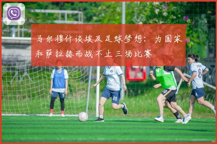 马尔穆什谈埃及足球梦想:为国家和萨拉赫而战不止三场比赛