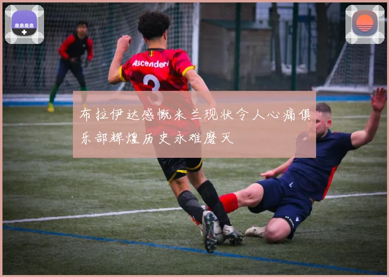 布拉伊达感慨米兰现状令人心痛俱乐部辉煌历史永难磨灭