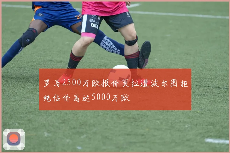 罗马2500万欧报价莫拉遭波尔图拒绝估价高达5000万欧