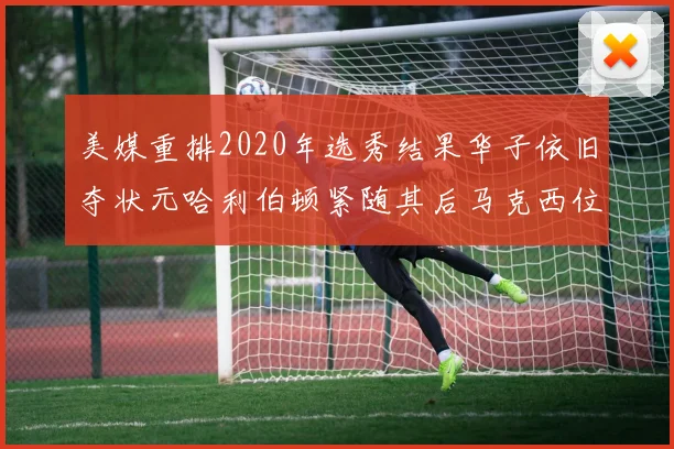 美媒重排2020年选秀结果华子依旧夺状元哈利伯顿紧随其后马克西位列探花
