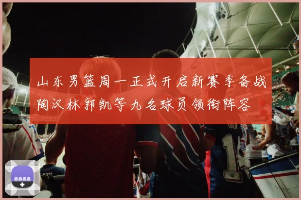 山东男篮周一正式开启新赛季备战陶汉林郭凯等九名球员领衔阵容