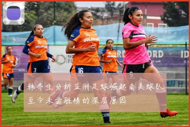 韩乔生分析亚洲足球崛起南美球队至今未尝胜绩的深层原因