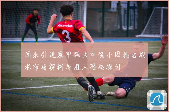 国米引进意甲强力中场小因扎吉战术布局解析与用人思路探讨
