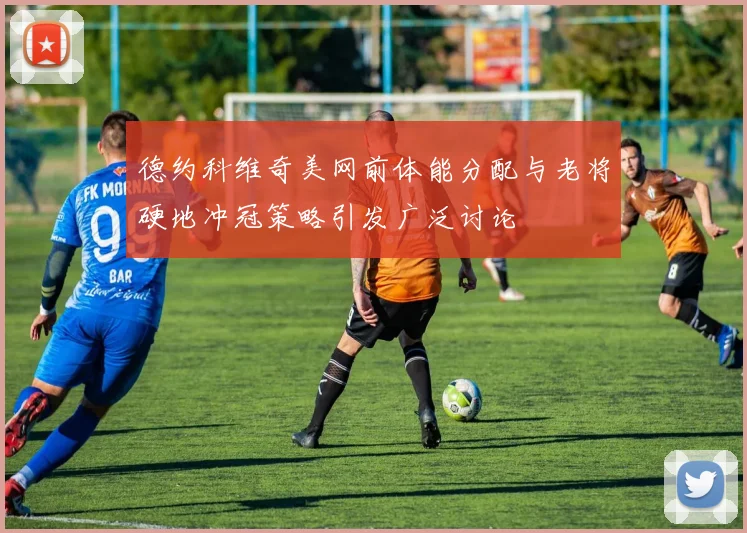 德约科维奇美网前体能分配与老将硬地冲冠策略引发广泛讨论