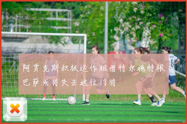 阿贾克斯积极运作租借特尔施特根巴萨或将失去这位门将