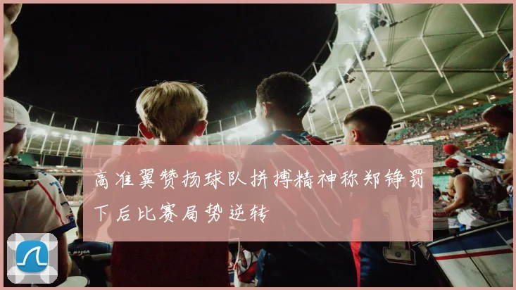 高准翼赞扬球队拼搏精神称郑铮罚下后比赛局势逆转