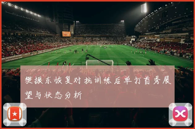 樊振东恢复对抗训练后单打首秀展望与状态分析