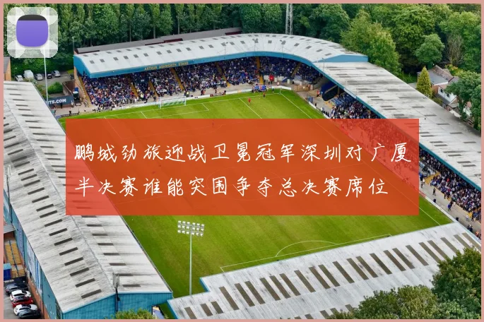 鹏城劲旅迎战卫冕冠军深圳对广厦半决赛谁能突围争夺总决赛席位