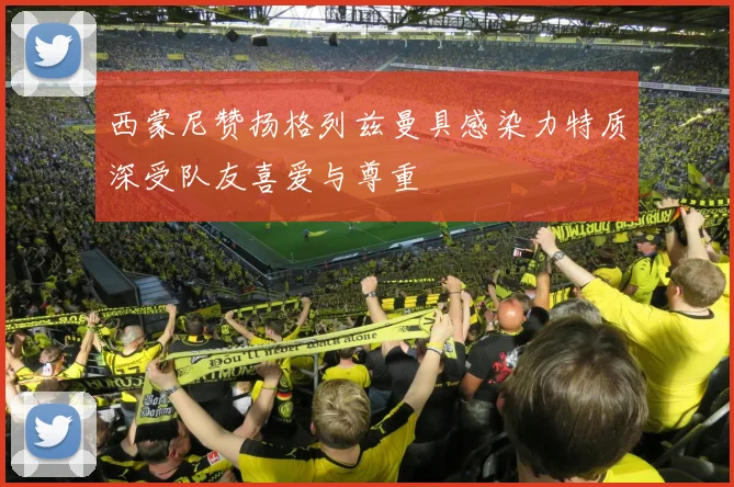 西蒙尼赞扬格列兹曼具感染力特质深受队友喜爱与尊重