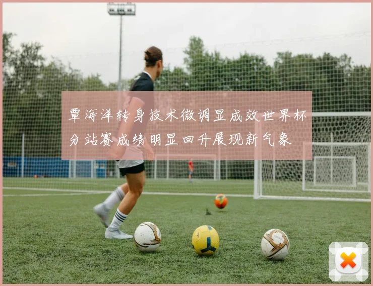 覃海洋转身技术微调显成效世界杯分站赛成绩明显回升展现新气象