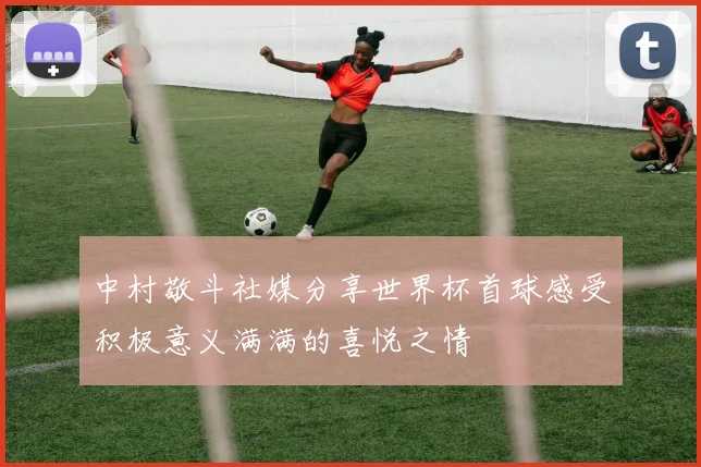 中村敬斗社媒分享世界杯首球感受积极意义满满的喜悦之情