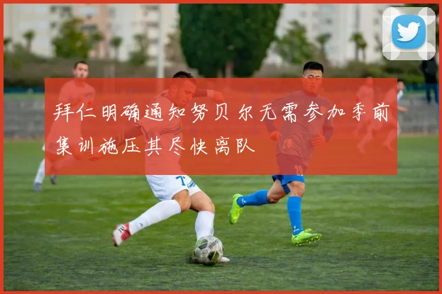拜仁明确通知努贝尔无需参加季前集训施压其尽快离队