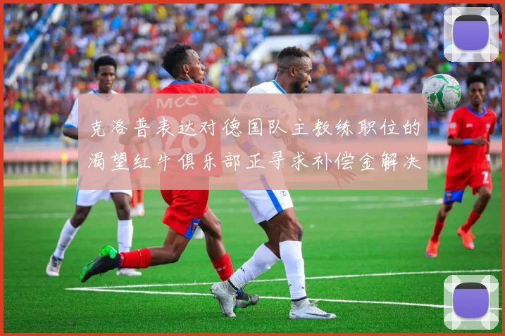 克洛普表达对德国队主教练职位的渴望红牛俱乐部正寻求补偿金解决方案
