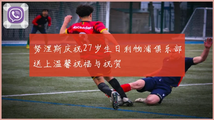 努涅斯庆祝27岁生日利物浦俱乐部送上温馨祝福与祝贺