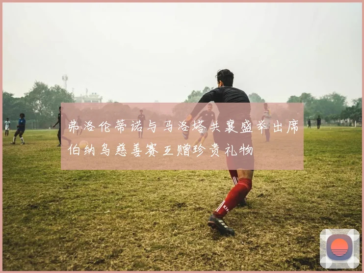 弗洛伦蒂诺与马洛塔共襄盛举出席伯纳乌慈善赛互赠珍贵礼物