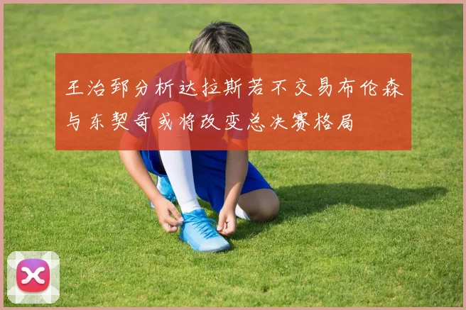 王治郅分析达拉斯若不交易布伦森与东契奇或将改变总决赛格局