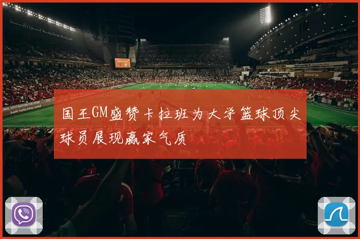国王GM盛赞卡拉班为大学篮球顶尖球员展现赢家气质