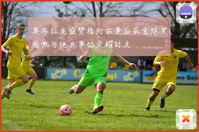 奥布拉克盛赞格列兹曼应获金球奖感慨与他共事的荣耀时光