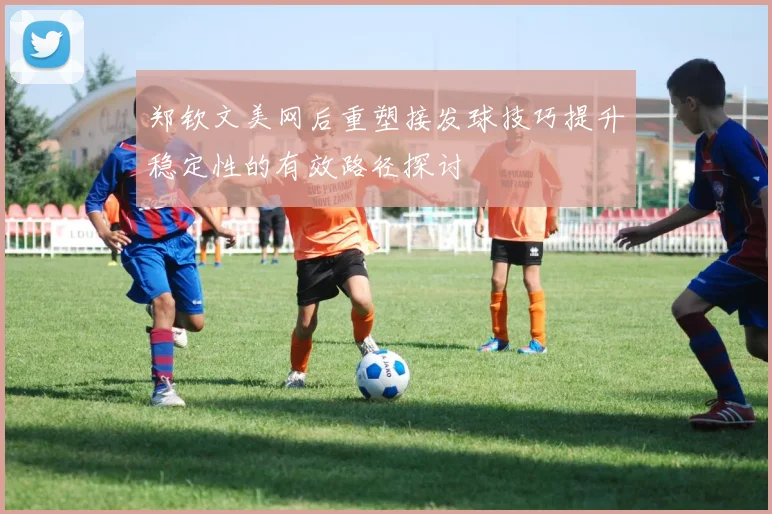 郑钦文美网后重塑接发球技巧提升稳定性的有效路径探讨
