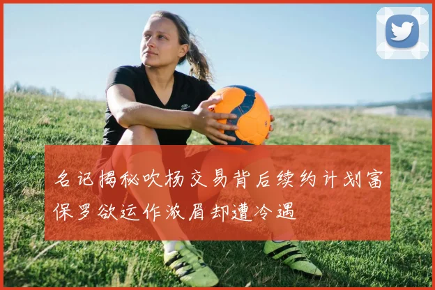 名记揭秘吹杨交易背后续约计划富保罗欲运作浓眉却遭冷遇