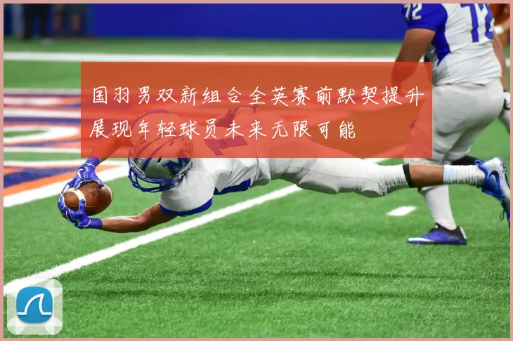 国羽男双新组合全英赛前默契提升展现年轻球员未来无限可能