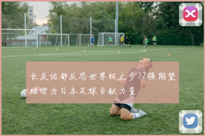 长友佑都反思世界杯止步32强期望继续为日本足球贡献力量