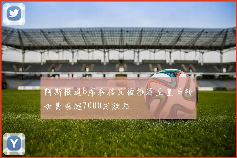 阿斯报道B席和格瓦被推荐至皇马转会费或超7000万欧元