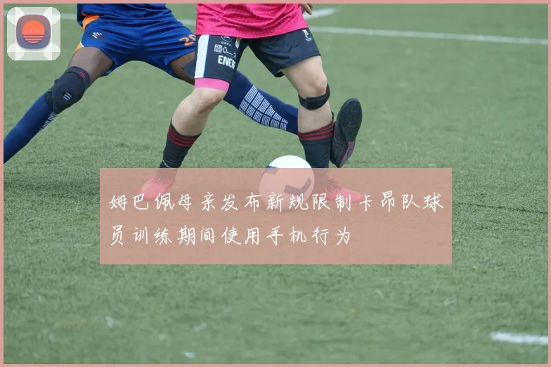 姆巴佩母亲发布新规限制卡昂队球员训练期间使用手机行为