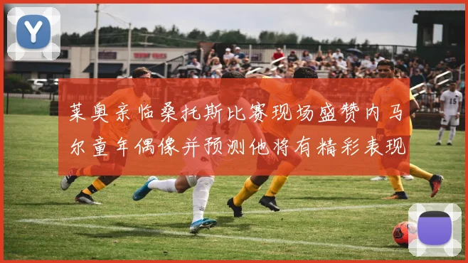 莱奥亲临桑托斯比赛现场盛赞内马尔童年偶像并预测他将有精彩表现