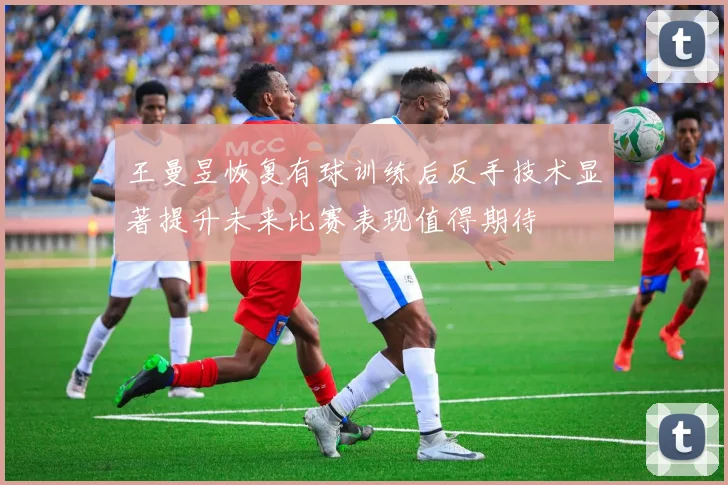 王曼昱恢复有球训练后反手技术显著提升未来比赛表现值得期待