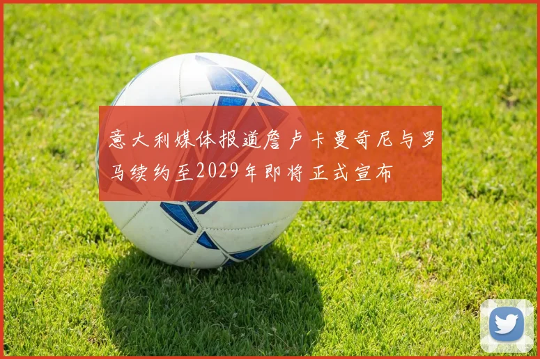 意大利媒体报道詹卢卡曼奇尼与罗马续约至2029年即将正式宣布